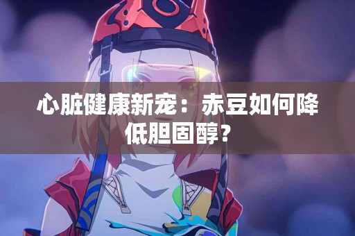 心脏健康新宠：赤豆如何降低胆固醇？