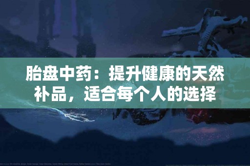 胎盘中药：提升健康的天然补品，适合每个人的选择