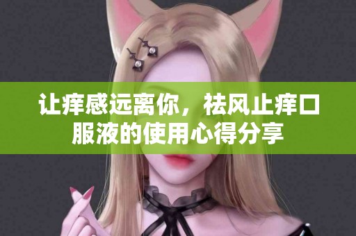 让痒感远离你，祛风止痒口服液的使用心得分享