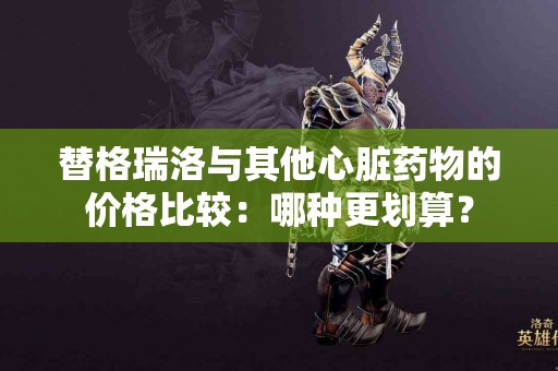 替格瑞洛与其他心脏药物的价格比较：哪种更划算？