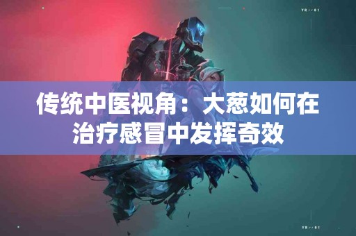 传统中医视角：大葱如何在治疗感冒中发挥奇效