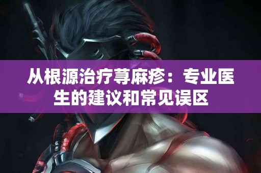 从根源治疗荨麻疹：专业医生的建议和常见误区