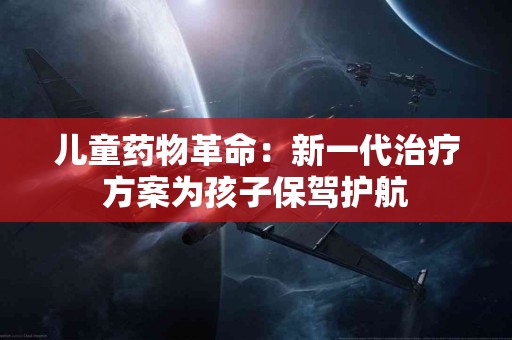 儿童药物革命：新一代治疗方案为孩子保驾护航