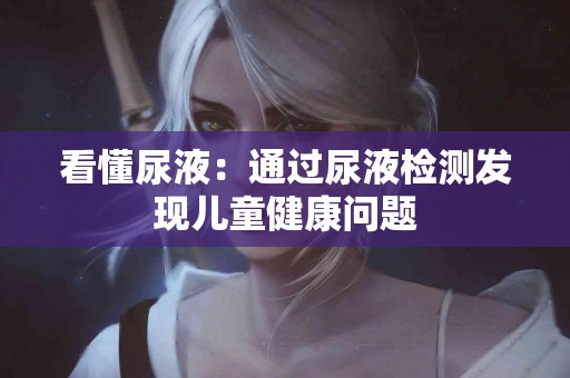 看懂尿液：通过尿液检测发现儿童健康问题
