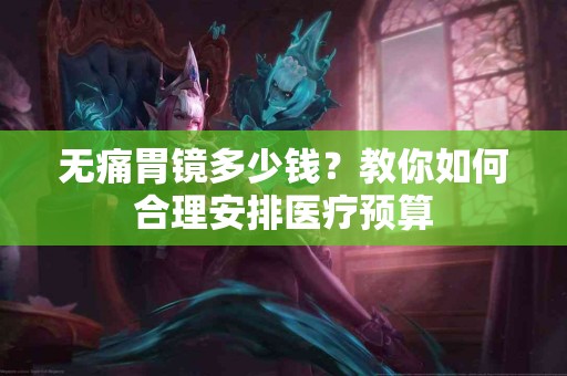 无痛胃镜多少钱？教你如何合理安排医疗预算