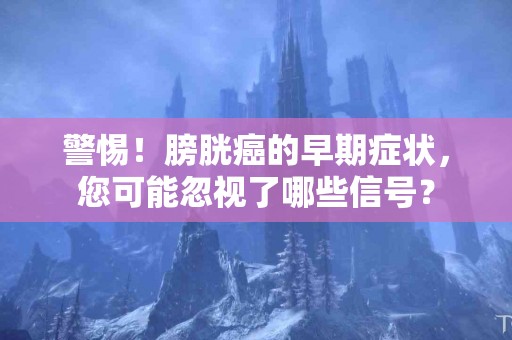 警惕！膀胱癌的早期症状，您可能忽视了哪些信号？
