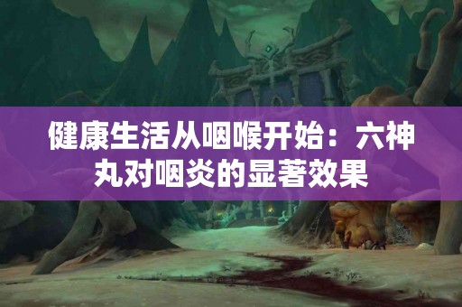 健康生活从咽喉开始：六神丸对咽炎的显著效果