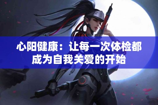 心阳健康：让每一次体检都成为自我关爱的开始