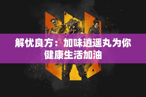 解忧良方：加味逍遥丸为你健康生活加油