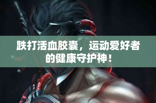 跌打活血胶囊，运动爱好者的健康守护神！