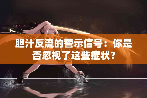 胆汁反流的警示信号：你是否忽视了这些症状？