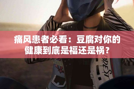 痛风患者必看：豆腐对你的健康到底是福还是祸？