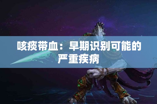 咳痰带血：早期识别可能的严重疾病