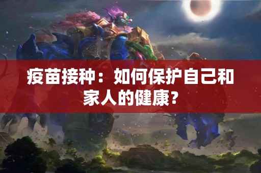 疫苗接种：如何保护自己和家人的健康？