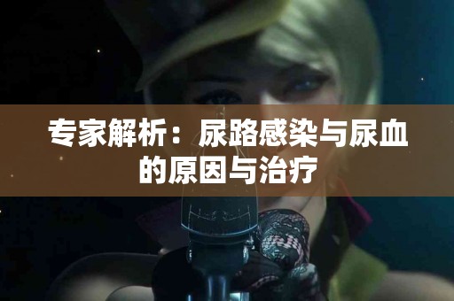 专家解析：尿路感染与尿血的原因与治疗