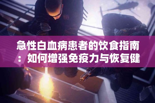 急性白血病患者的饮食指南：如何增强免疫力与恢复健康