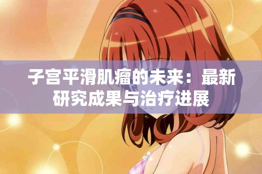 子宫平滑肌瘤的未来：最新研究成果与治疗进展