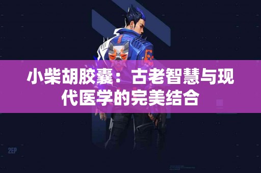 小柴胡胶囊：古老智慧与现代医学的完美结合