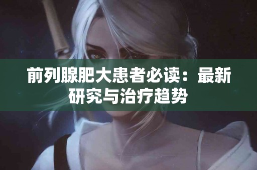 前列腺肥大患者必读：最新研究与治疗趋势
