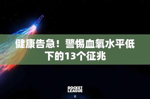 健康告急！警惕血氧水平低下的13个征兆