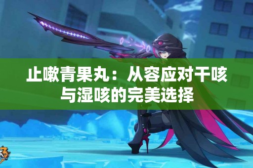 止嗽青果丸：从容应对干咳与湿咳的完美选择