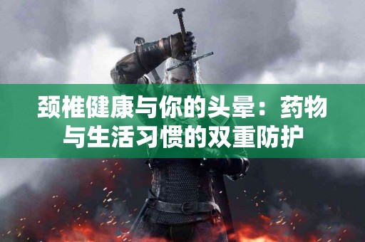 颈椎健康与你的头晕：药物与生活习惯的双重防护