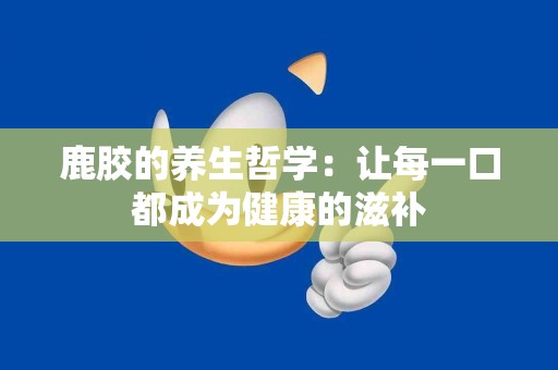 鹿胶的养生哲学：让每一口都成为健康的滋补