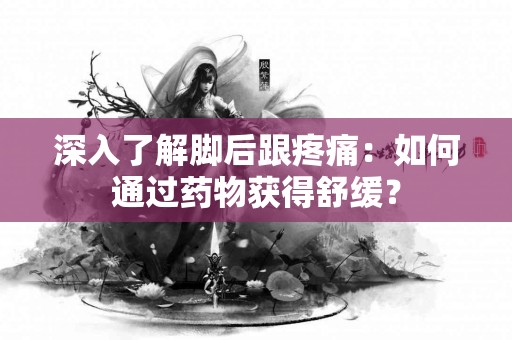 深入了解脚后跟疼痛：如何通过药物获得舒缓？