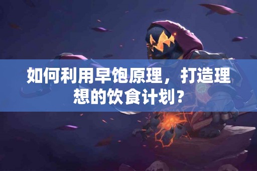 如何利用早饱原理，打造理想的饮食计划？