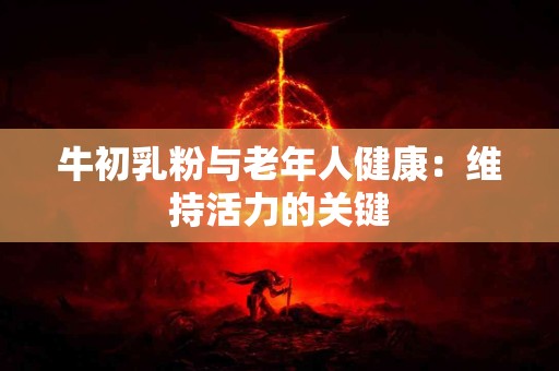 牛初乳粉与老年人健康：维持活力的关键