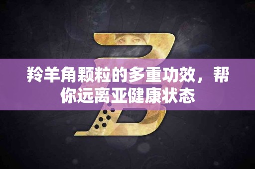 羚羊角颗粒的多重功效，帮你远离亚健康状态