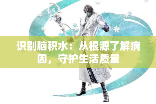 识别脑积水：从根源了解病因，守护生活质量