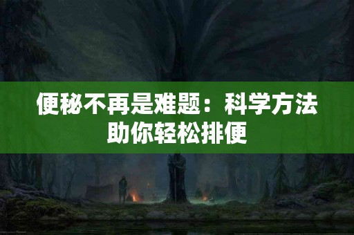 便秘不再是难题：科学方法助你轻松排便