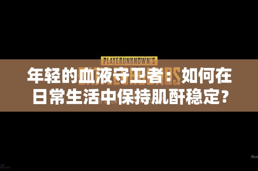 年轻的血液守卫者：如何在日常生活中保持肌酐稳定？
