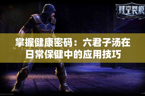 掌握健康密码：六君子汤在日常保健中的应用技巧