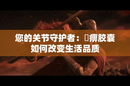 您的关节守护者：尪痹胶囊如何改变生活品质