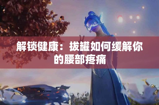 解锁健康：拔罐如何缓解你的腰部疼痛