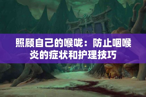 照顾自己的喉咙：防止咽喉炎的症状和护理技巧