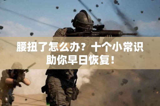 腰扭了怎么办？十个小常识助你早日恢复！