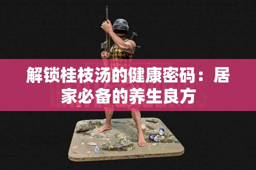 解锁桂枝汤的健康密码：居家必备的养生良方