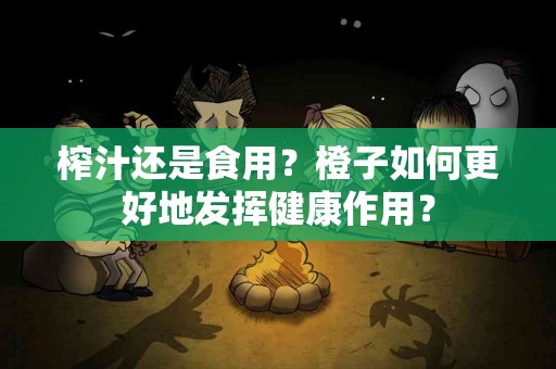 榨汁还是食用？橙子如何更好地发挥健康作用？