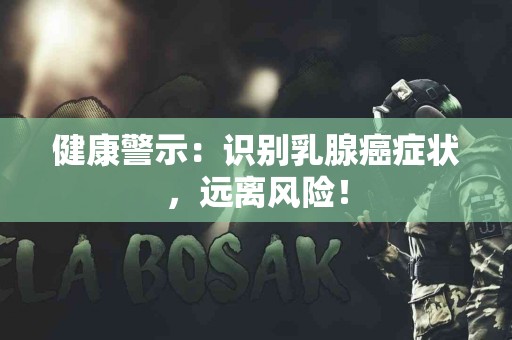 健康警示：识别乳腺癌症状，远离风险！
