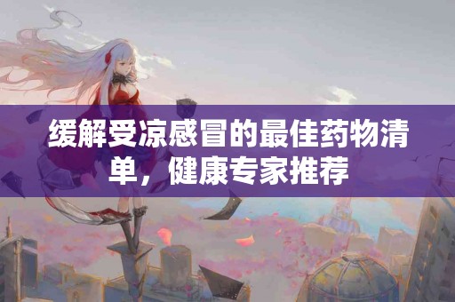 缓解受凉感冒的最佳药物清单，健康专家推荐