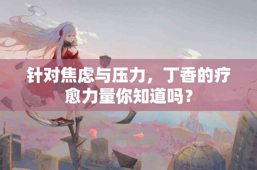 针对焦虑与压力，丁香的疗愈力量你知道吗？
