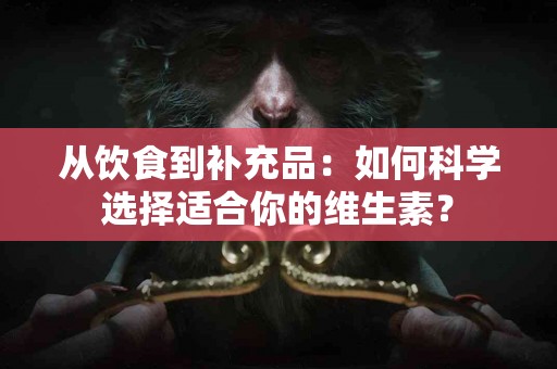 从饮食到补充品：如何科学选择适合你的维生素？