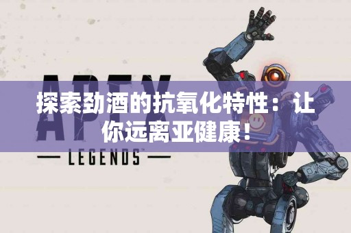 探索劲酒的抗氧化特性：让你远离亚健康！