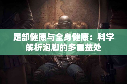 足部健康与全身健康：科学解析泡脚的多重益处