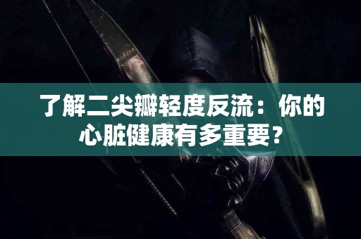 了解二尖瓣轻度反流：你的心脏健康有多重要？