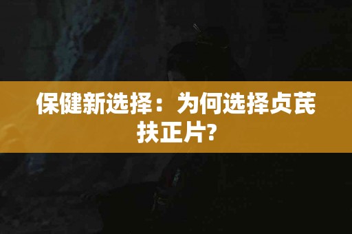 保健新选择：为何选择贞芪扶正片?