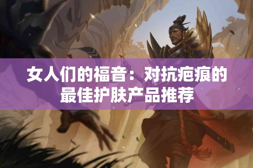 女人们的福音：对抗疤痕的最佳护肤产品推荐